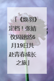 《焕羽》定档！张婧仪周翊然6月19日共赴青春成长之旅