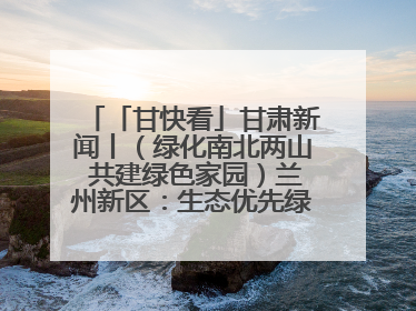 「甘快看」甘肃新闻丨（绿化南北两山 共建绿色家园）兰州新区：生态优先绿色发展 打造生态环保示范区