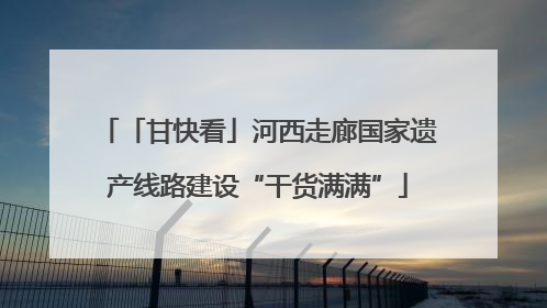 「甘快看」河西走廊国家遗产线路建设“干货满满”