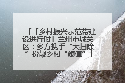 「乡村振兴示范带建设进行时」兰州市城关区：多方携手“大扫除”扮靓乡村“颜值”