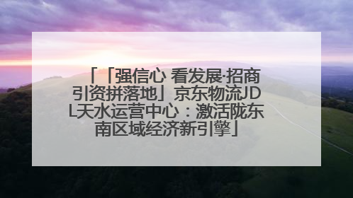 「强信心 看发展·招商引资拼落地」京东物流JDL天水运营中心：激活陇东南区域经济新引擎