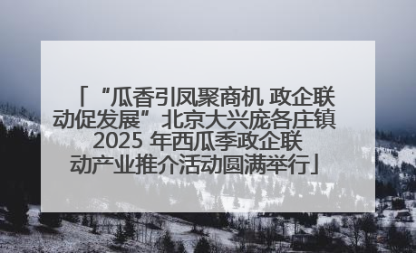 “瓜香引凤聚商机 政企联动促发展”北京大兴庞各庄镇 2025 年西瓜季政企联动产业推介活动圆满举行