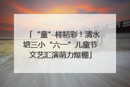 “童”样精彩！清水塘三小“六一”儿童节文艺汇演萌力爆棚