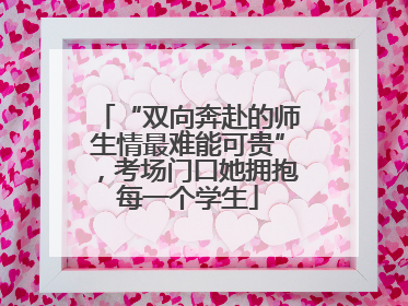 “双向奔赴的师生情最难能可贵”，考场门口她拥抱每一个学生