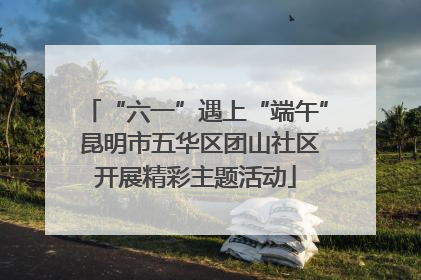 “六一”遇上“端午” 昆明市五华区团山社区开展精彩主题活动
