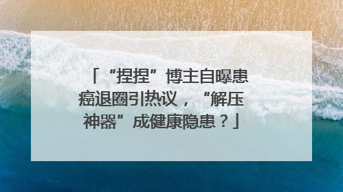 “捏捏”博主自曝患癌退圈引热议，“解压神器”成健康隐患？