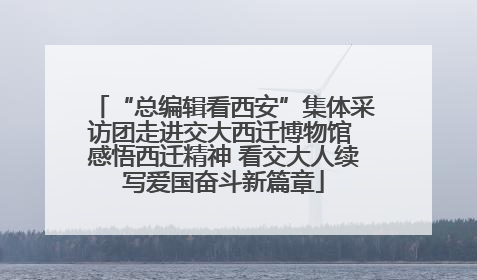 “总编辑看西安”集体采访团走进交大西迁博物馆 感悟西迁精神 看交大人续写爱国奋斗新篇章