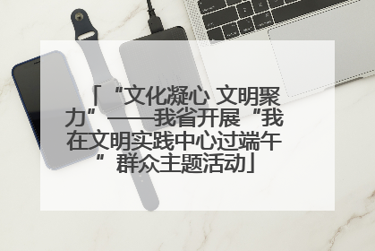 “文化凝心 文明聚力”——我省开展“我在文明实践中心过端午”群众主题活动