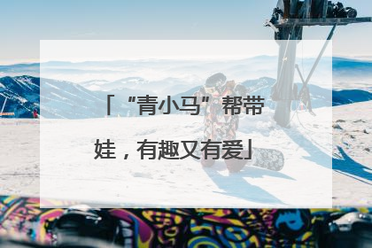 “青小马”帮带娃，有趣又有爱