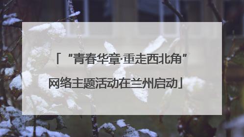 “青春华章·重走西北角”网络主题活动在兰州启动