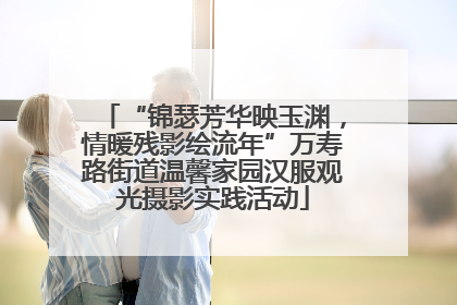 “锦瑟芳华映玉渊，情暖残影绘流年”万寿路街道温馨家园汉服观光摄影实践活动