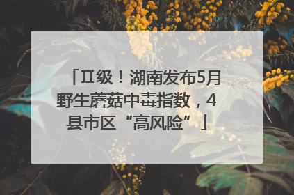Ⅱ级！湖南发布5月野生蘑菇中毒指数，4县市区“高风险”