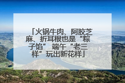 火锅牛肉、阿胶芝麻、折耳根也是“粽子馅” 端午“老三样”玩出新花样
