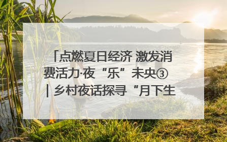 点燃夏日经济 激发消费活力·夜“乐”未央③｜乡村夜话探寻“月下生金”的“共富密码”