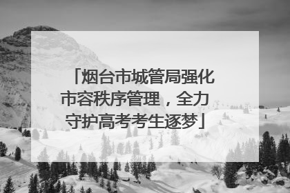 烟台市城管局强化市容秩序管理，全力守护高考考生逐梦