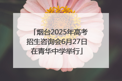 烟台2025年高考招生咨询会6月27日在青华中学举行