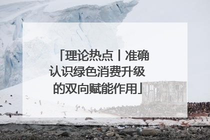 理论热点丨准确认识绿色消费升级的双向赋能作用