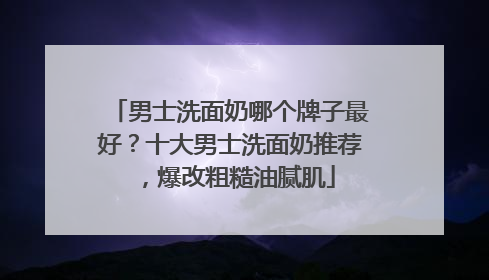 男士洗面奶哪个牌子最好？十大男士洗面奶推荐，爆改粗糙油腻肌