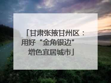 甘肃张掖甘州区：用好“金角银边” 增色宜居城市