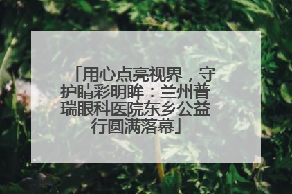 用心点亮视界，守护睛彩明眸：兰州普瑞眼科医院东乡公益行圆满落幕