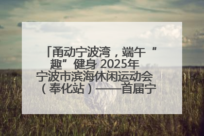 甬动宁波湾，端午“趣”健身 2025年宁波市滨海休闲运动会（奉化站）——首届宁波湾海洋运动会盛