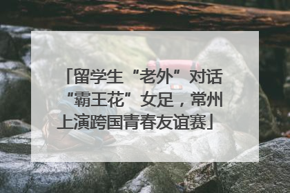留学生“老外”对话“霸王花”女足，常州上演跨国青春友谊赛