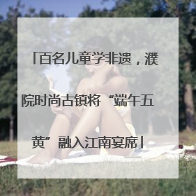 百名儿童学非遗，濮院时尚古镇将“端午五黄”融入江南宴席