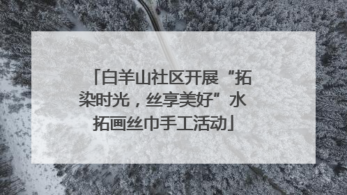 白羊山社区开展“拓染时光，丝享美好”水拓画丝巾手工活动