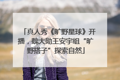 真人秀《旷野星球》开播，魏大勋王安宇组“旷野搭子”探索自然