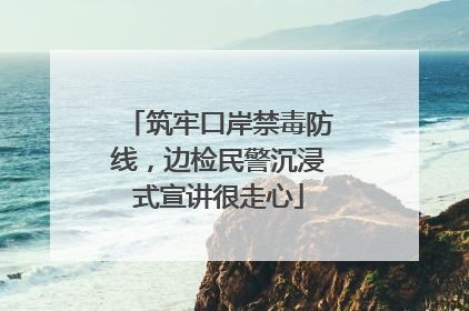 筑牢口岸禁毒防线，边检民警沉浸式宣讲很走心