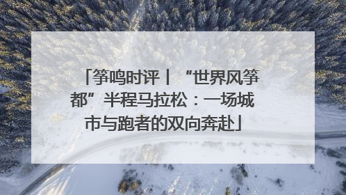 筝鸣时评丨“世界风筝都”半程马拉松：一场城市与跑者的双向奔赴