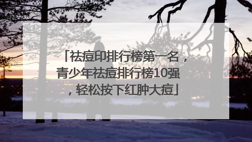 祛痘印排行榜第一名，青少年祛痘排行榜10强，轻松按下红肿大痘