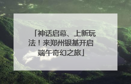 神话启幕、上新玩法！来郑州银基开启端午奇幻之旅