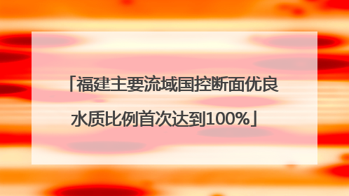 福建主要流域国控断面优良水质比例首次达到100%