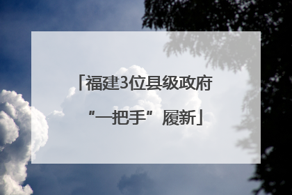 福建3位县级政府“一把手”履新