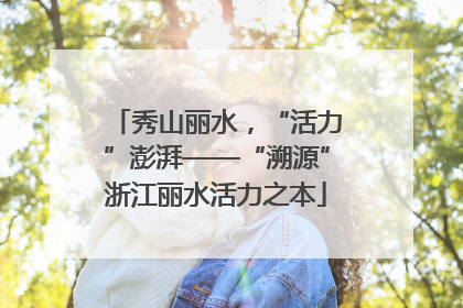 秀山丽水，“活力”澎湃——“溯源”浙江丽水活力之本