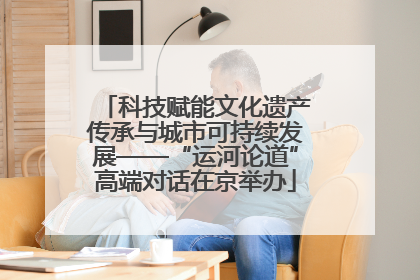 科技赋能文化遗产传承与城市可持续发展——“运河论道”高端对话在京举办