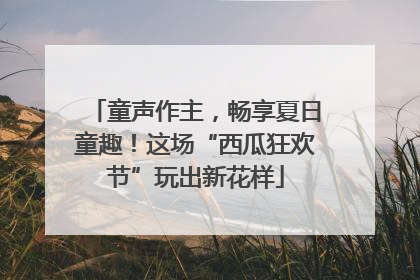 童声作主，畅享夏日童趣！这场“西瓜狂欢节”玩出新花样