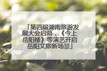 第四届湖南旅游发展大会启幕，《今上岳阳楼》等演艺开启岳阳文旅新场景