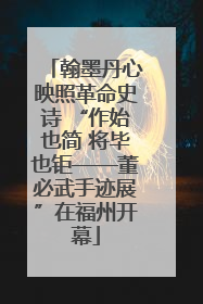 翰墨丹心映照革命史诗 “作始也简 将毕也钜——董必武手迹展”在福州开幕