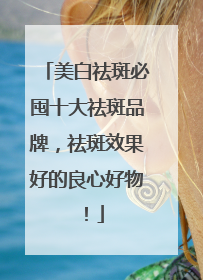 美白祛斑必囤十大祛斑品牌，祛斑效果好的良心好物！