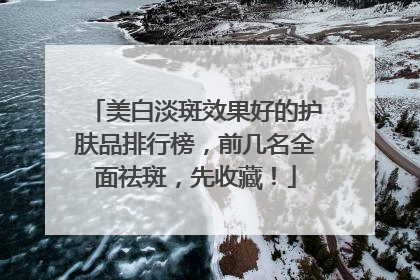 美白淡斑效果好的护肤品排行榜，前几名全面祛斑，先收藏！