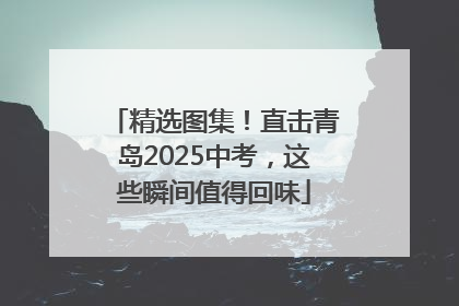 精选图集！直击青岛2025中考，这些瞬间值得回味