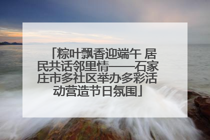 粽叶飘香迎端午 居民共话邻里情——石家庄市多社区举办多彩活动营造节日氛围