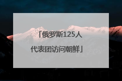 俄罗斯125人代表团访问朝鲜