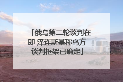 俄乌第二轮谈判在即 泽连斯基称乌方谈判框架已确定