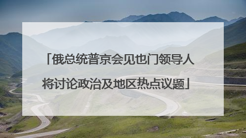 俄总统普京会见也门领导人 将讨论政治及地区热点议题