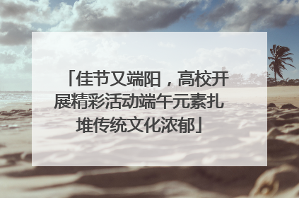 佳节又端阳，高校开展精彩活动端午元素扎堆传统文化浓郁