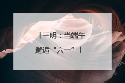三明：当端午邂逅“六一”