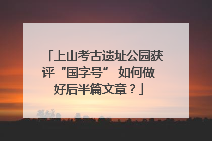 上山考古遗址公园获评“国字号” 如何做好后半篇文章？